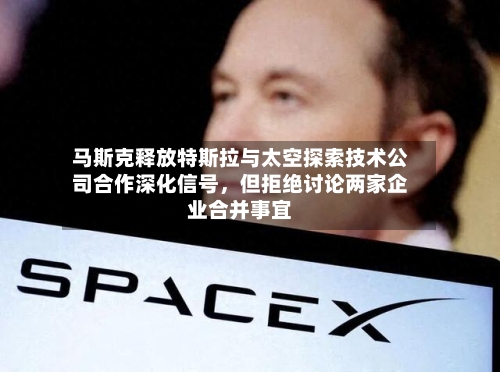 马斯克释放特斯拉与太空探索技术公司合作深化信号，但拒绝讨论两家企业合并事宜-第1张图片