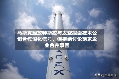 马斯克释放特斯拉与太空探索技术公司合作深化信号，但拒绝讨论两家企业合并事宜-第2张图片