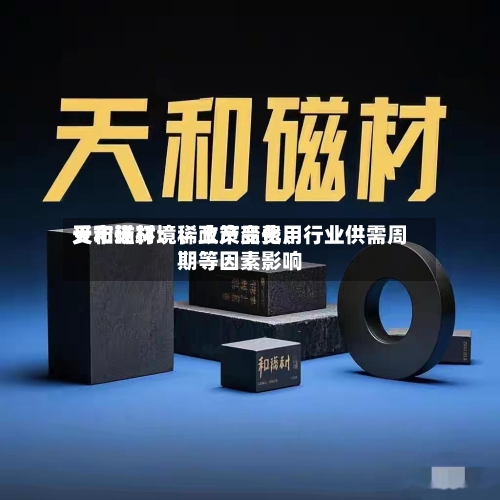 天和磁材：稀土产品费用受市场环境、政策变化、行业供需周期等因素影响-第3张图片