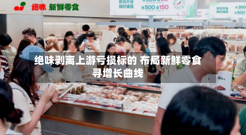 绝味剥离上游亏损标的 布局新鲜零食寻增长曲线-第3张图片