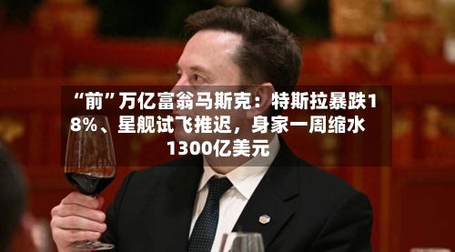“前”万亿富翁马斯克：特斯拉暴跌18%、星舰试飞推迟	，身家一周缩水1300亿美元-第2张图片