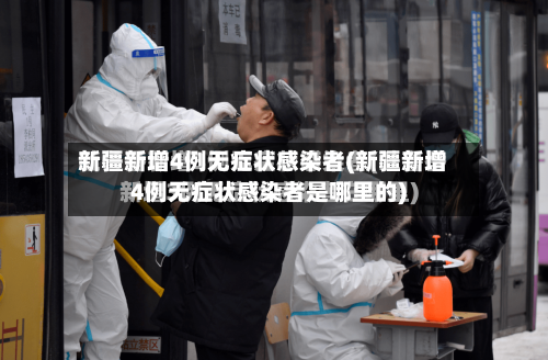 新疆新增4例无症状感染者(新疆新增4例无症状感染者是哪里的)-第2张图片
