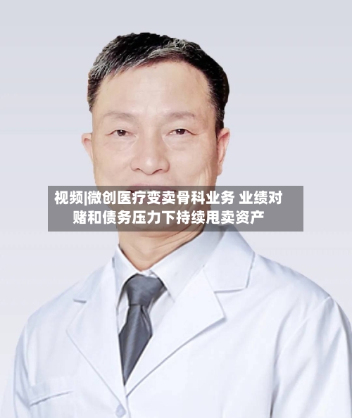 视频|微创医疗变卖骨科业务 业绩对赌和债务压力下持续甩卖资产-第3张图片