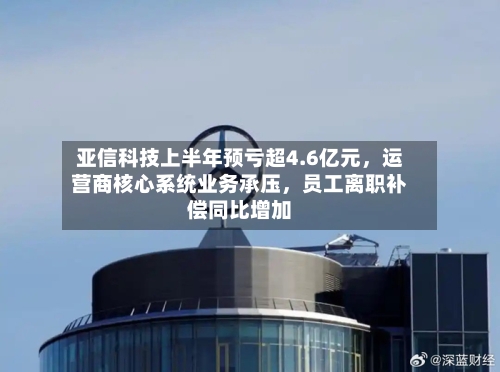 亚信科技上半年预亏超4.6亿元	，运营商核心系统业务承压，员工离职补偿同比增加-第2张图片