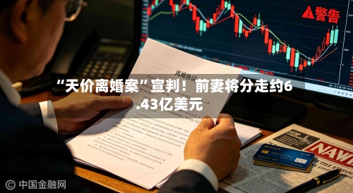 “天价离婚案”宣判！前妻将分走约6.43亿美元