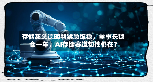 存储龙头德明利紧急维稳，董事长锁仓一年	，AI存储赛道韧性仍在？-第2张图片