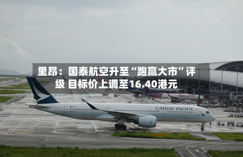 里昂：国泰航空升至“跑赢大市”评级 目标价上调至16.40港元-第1张图片