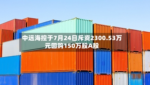 中远海控于7月24日斥资2300.53万元回购150万股A股-第1张图片