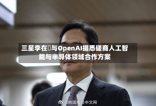 三星李在镕与OpenAI据悉磋商人工智能与半导体领域合作方案