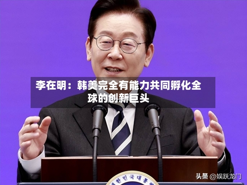 李在明：韩美完全有能力共同孵化全球的创新巨头-第3张图片