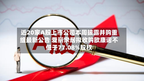近20家A股上市公司本周披露并购重组最新公告 爱丽家居拟收购欧康诺不低于77.08%股权-第2张图片