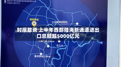 时报数说 上半年西部陆海新通道进出口总额超5000亿元-第1张图片