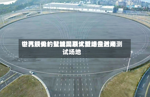 中汽股份：盐城二期试验场是近来世界领先的智能网联大型综合封闭测试场地-第1张图片