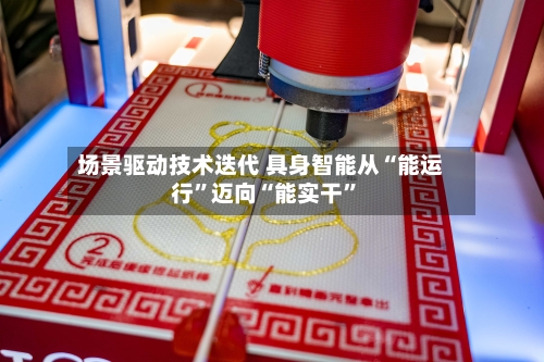 场景驱动技术迭代 具身智能从“能运行”迈向“能实干	”-第2张图片