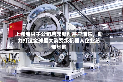 上纬新材子公司启元新创落户浦东，助力打造全球最大消费级机器人企业总部基地-第2张图片