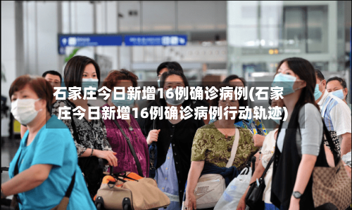 石家庄今日新增16例确诊病例(石家庄今日新增16例确诊病例行动轨迹)
