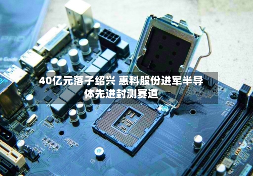40亿元落子绍兴 惠科股份进军半导体先进封测赛道-第2张图片