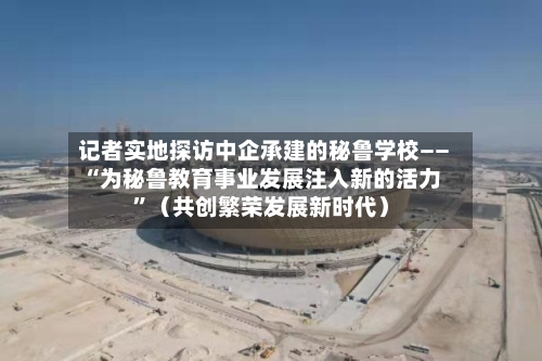记者实地探访中企承建的秘鲁学校——“为秘鲁教育事业发展注入新的活力	”（共创繁荣发展新时代）-第2张图片
