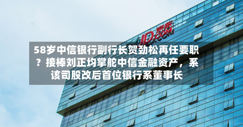 58岁中信银行副行长贺劲松再任要职？接棒刘正均掌舵中信金融资产，系该司股改后首位银行系董事长-第3张图片