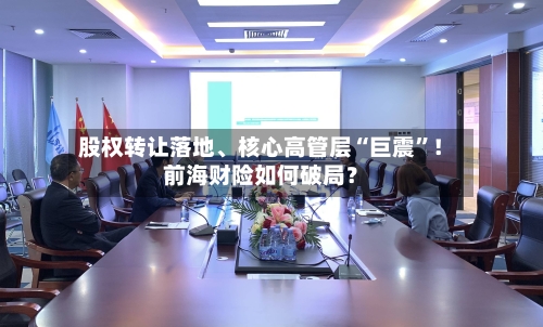 股权转让落地、核心高管层“巨震”！前海财险如何破局？-第3张图片