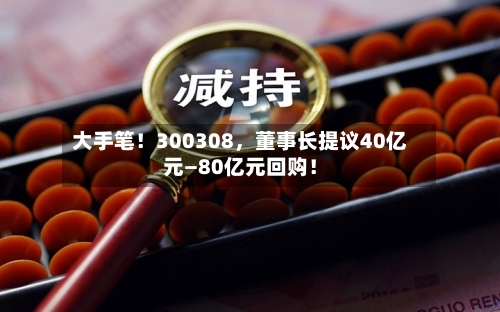 大手笔！300308，董事长提议40亿元—80亿元回购！-第3张图片