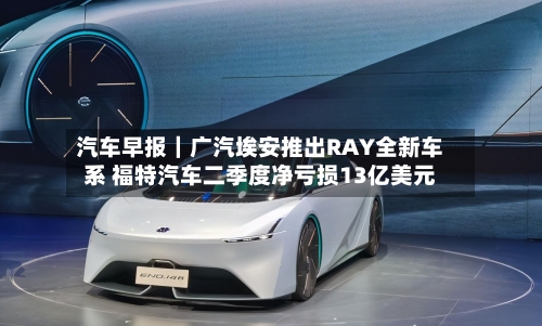 汽车早报｜广汽埃安推出RAY全新车系 福特汽车二季度净亏损13亿美元