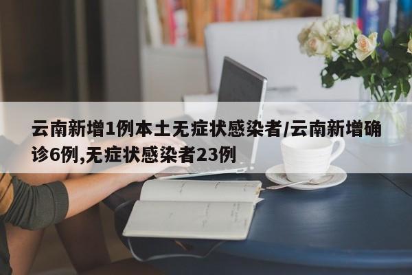 云南新增1例本土无症状感染者/云南新增确诊6例,无症状感染者23例